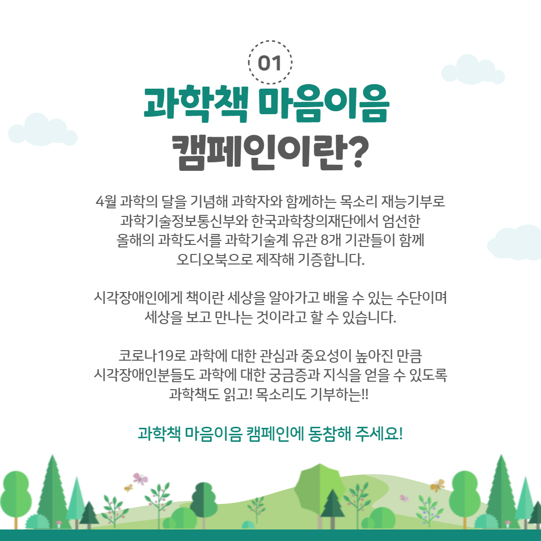 01 과학책 마음이음
                                        캠페인이란?
                                        4월 과학의 달을 기념해 과학자와 함께하는 목소리 재능기부로 과학기술정보통신부와 한국과학창의재단에서 엄선한 올해의 과학도서를 과학기술계 유관 8개 기관들이 함께 오디오북으로 제작해 기증합니다.
                                        시각장애인에게 책이란 세상을 알아가고 배울 수 있는 수단이며 세상을 보고 만나는 것이라고 할 수 있습니다.
                                        코로나19로 과학에 대한 관심과 중요성이 높아진 만큼 시각장애인분들도 과학에 대한 궁금증과 지식을 얻을 수 있도록 과학책도 읽고! 목소리도 기부하는!!
                                        과학책 마음이음 캠페인에 동참해 주세요!
                                        