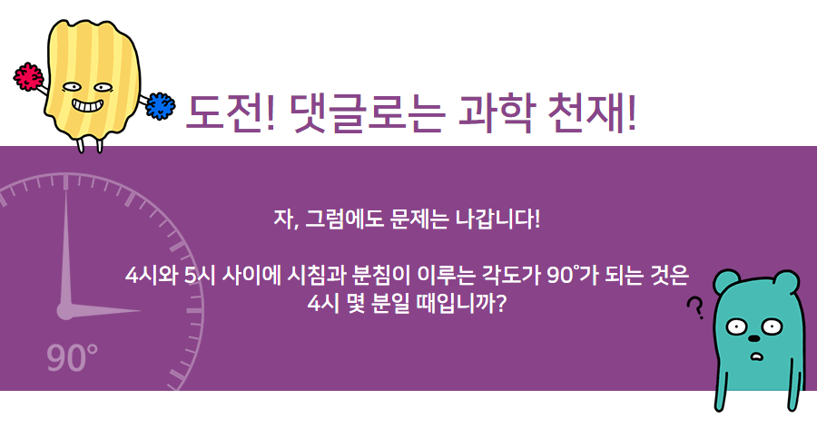 도전! 댓글로는 과학 천재!
    자, 그럼에도 문제는 나갑니다!
    4시와 5시 사이에 시침과 분침이 이루는 각도가 90°가 되는 것은 4시 몇 분일 때입니까?
    