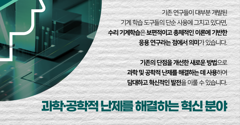 기존 연구들이 대부분 개발된 기계 학습 도구들의 단순 사용에 그치고 있다면, 수리 기계학습은 보편적이고 총체적인 이론에 기반한 응용 연구라는 점에서 의미가 있습니다. 기존의 단점을 개선한 새로운 방법으로 과학 및 공학적 난제를 해결하는 데 사용하여 담대하고 혁신적인 발전을 이룰 수 있습니다. 과학·공학적 난제를 해결하는 혁신분야