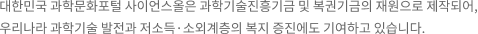 대한민국 과학문화포털 사이언스올은 과학기술진흥기금 및 복권기금의 재원으로 제작되어, 우리나라 과학기술 발전과 저소득·소외계층의 복지 증진에도 기여하고 있습니다.