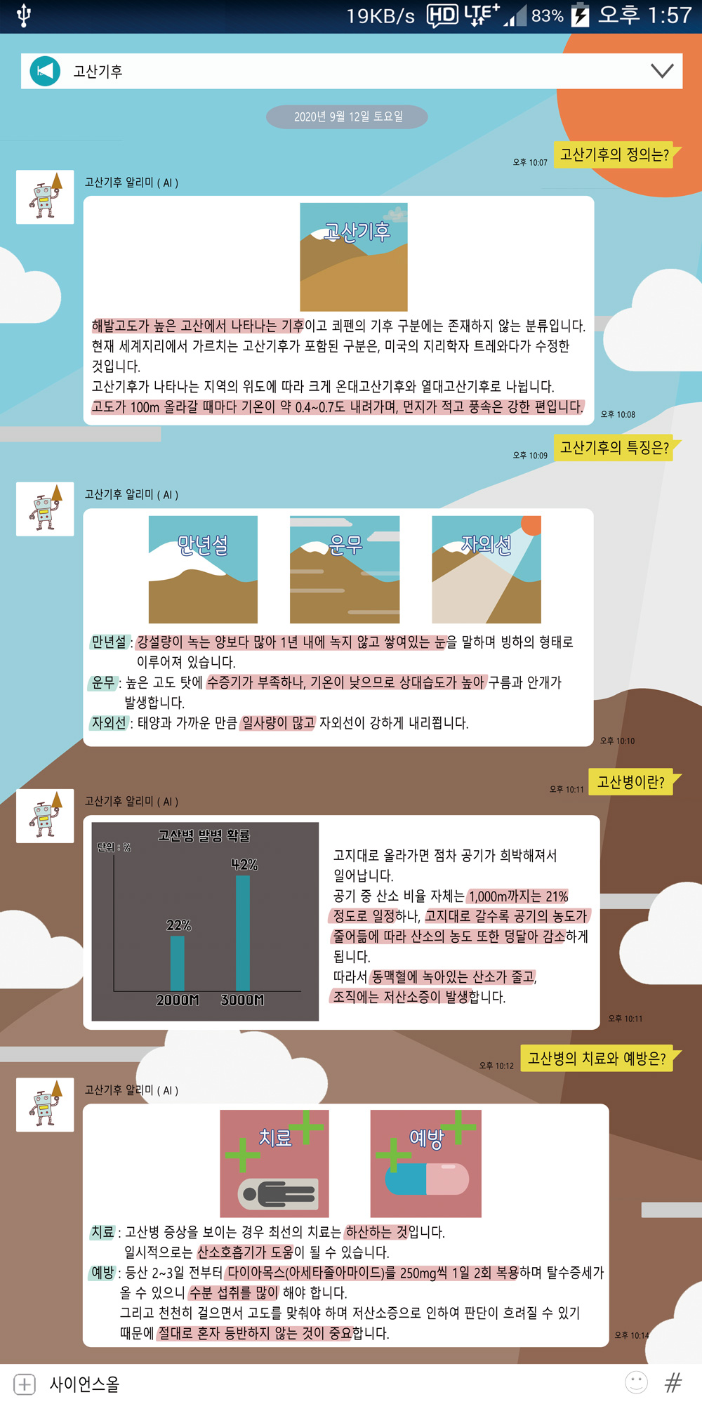 고산기후의 정의는?
        해발고도가 높은 고산에서 나타나는 기후이고 쾨펜의 기후 구분에는 존재하지 않는 분류입니다. 현재 세계지리에서 가르치는 고산기후가 포함된 구분은, 미국의 지리학자 트레와다가 수정한 것입니다.
        고산기후가 나타나는 지역의 위도에 따라 크게 온대고산기후와 열대고산기후로 나뉩니다. 고도가 100m 올라갈 때마다 기온이 약 0.4~0.7도 내려가며, 먼지가 적고 풍속은 강한 편입니다.
        고산기후 알리미(AI)
        만년설
        자외선
        고산기후의 특징은?
        만년설 : 강설량이 녹는 양보다 많아 1년 내에 녹지 않고 쌓여있는 눈을 말하며 빙하의 형태로 이루어져 있습니다.
        운무 : 높은 고도 탓에 수증기가 부족하나, 기온이 낮으므로 상대습도가 높아 구름과 안개가 발생합니다.
        자외선 : 태양과 가까운 만큼 일사량이 많고 자외선이 강하게 내리쬡니다.
        고산기후 알리미(AI)
        LOZO
        고산병 발병 확률
        단위 : %
        42%
        고지대로 올라가면 점차 공기가 희박해져서 일어납니다.
        22%
        고산병이란?
        공기 중 산소 비율 자체는 1,000m까지는 21%
        정도로 일정하나, 고지대로 갈수록 공기의 농도가!
        •줄어듦에 따라 산소의 농도 또한 덩달아 감소하게 됩니다.
        따라서 동맥혈에 녹아있는 산소가 줄고,
        2000M
        3000M
        조직에는 저산소증이 발생합니다. 고산기후 알리미(AI) 치료 예방 고산병의 치료와 예방은?  치료 : 고산병 증상을 보이는 경우 최선의 치료는 하산하는 것입니다.
                일시적으로는 산소호흡기가 도움이 될 수 있습니다. 예방 : 등산 2~3일 전부터 다이아목스(아세타졸아마이드)를 250mg씩 1일 2회 복용하며 탈수증세가 올 수 있으니 수분 섭취를 많이
                해야 합니다. + 사이언스올 그리고 천천히 걸으면서 고도를 맞춰야 하며 저산소증으로 인하여 판단이 흐려질 수 있기 때문에 절대로 혼자 등반하지 않는 것이 중요합니다. 