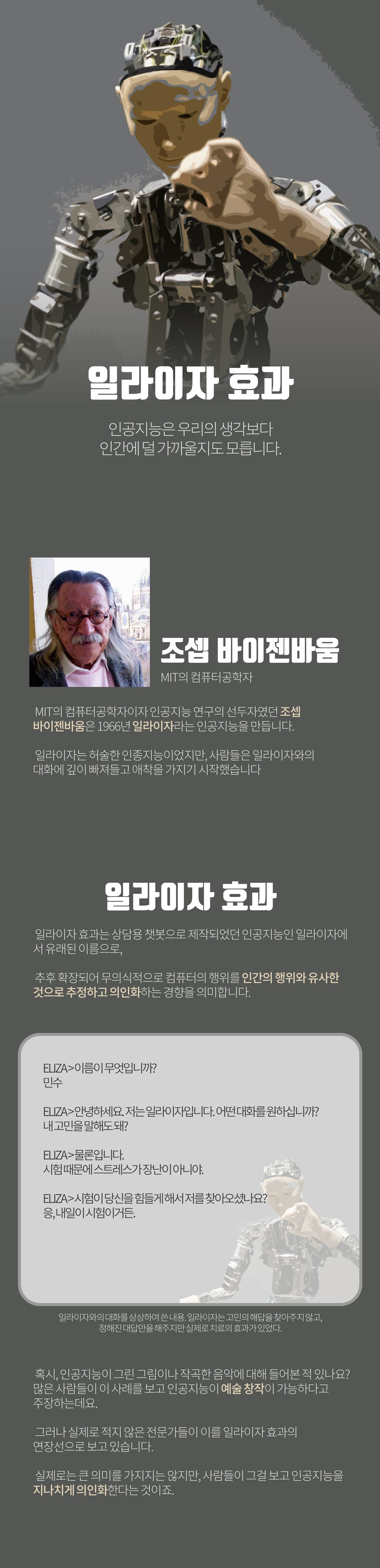 일라이자 효과
        인공지능은 우리의 생각보다
        인간에 덜 가까울지도 모릅니다.
        조셉 바이젠바움
        MIT의 컴퓨터공학자
        MIT의 컴퓨터공학자이자 인공지능 연구의 선두자였던 조셉 바이젠바움은 1966년 일라이자라는 인공지능을 만듭니다.
        일라이자는 허술한 인종지능이었지만, 사람들은 일라이자와의
        대화에 깊이 빠져들고 애착을 가지기 시작했습니다
        일라이자 효과
        일라이자 효과는 상담용챗봇으로 제작되었던 인공지능인 일라이자에
        서 유래된 이름으로,
        추후 확장되어 무의식적으로 컴퓨터의 행위를 인간의 행위와 유사한
        것으로 추정하고 의인화하는 경향을 의미합니다.
        ELIZA>이름이 무엇입니까?
        민수
        ELIZA>안녕하세요. 저는일라이자입니다. 어떤대화를원하십니까?
        내고민을말해도돼?
        ELIZA>물론입니다.
        시험때문에 스트레스가 장난이 아니야.
        ELIZA>시험이 당신을힘들게해서저를찾아오셨나요?
        응,내일이시험이거든.
        일라이자와의 대화를 상상하여 쓴 내용. 일라이자는고민의 해답을 찾아주지 않고, 정해진 대답만을해주지만 실제로 치료의 효과가있었다.
        혹시, 인공지능이 그린 그림이나 작곡한 음악에 대해 들어본 적 있나요?
        많은 사람들이 이 사례를 보고 인공지능이 예술창작이 가능하다고
        주장하는데요.
        그러나 실제로 적지 않은 전문가들이 이를 일라이자 효과의
        연장선으로 보고 있습니다.
        실제로는 큰 의미를 가지지는 않지만, 사람들이 그걸 보고 인공지능을
        지나치게 의인화한다는 것이죠
        