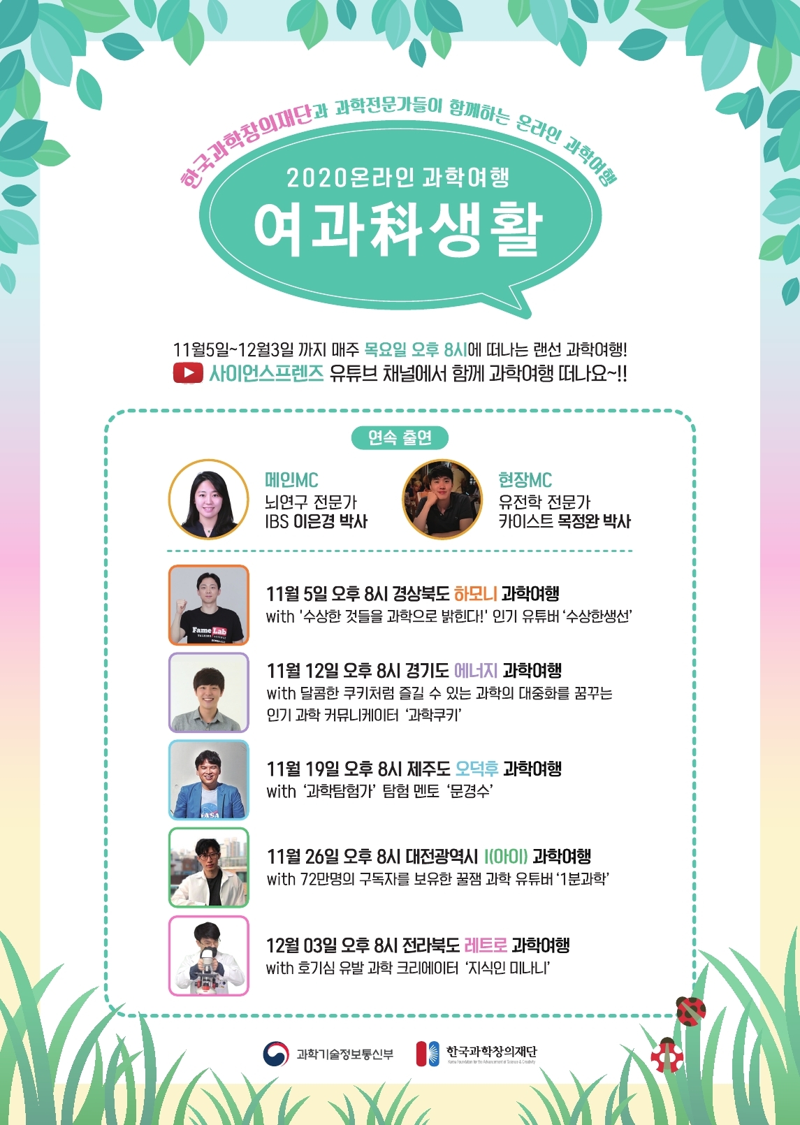 한국과학창의재단과 과학전문가들이 함께하는 온라인 과학여행
2020 온라인 과학여행
여과科생활
11월5일~12월3일까지 매주 목요일 오후 8시에 떠나는 랜선 과학여행! 사이언스프렌즈 유튜브 채널에서 함께 과학여행 떠나요~!!
연속 출연
CHIOIMC
뇌연구 전문가
IBS 이은경 박사
현장MC
유전학 전문가
카이스트 목정완 박사
Fame Lab
11월 5일 오후 8시 경상북도 하모니 과학여행
with '수상한 것들을 과학으로 밝힌다!' 인기 유튜버 '수상한생선'
11월 12일 오후 8시 경기도 에너지 과학여행
with달콤한 쿠키처럼 즐길 수 있는 과학의 대중화를 꿈꾸는
인기 과학 커뮤니케이터 '과학'
11월 19일 오후 8시 제주도 오덕후 과학여행
with '과학탐험가' 탐험 멘토 '문경수'
ASA
11월 26일 오후 8시 대전광역시 (아이) 과학여행
with 72만명의 구독자를 보유한 꿀잼 과학 유튜버 '1분과학'
12월 03일 오후 8시 전라북도 레트로 과학여행
with 호기심 유발 과학 크리에이터 '지식인 미나니'
과학기술정보통신부
한국과학창의재단