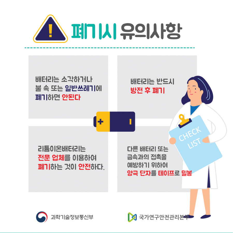 폐기시 유의사항
                                        배터리는 소각하거나
                                        불 속 또는 일반쓰레기에
                                        폐기하면 안된다
                                        배터리는 반드시
                                        방전 후 폐기
                                        리튬이온배터리는
                                        전문 업체를 이용하여 폐기하는 것이 안전하다.
                                        다른 배터리 또는 금속과의 접촉을 예방하기 위하여
                                        양극 단자를 테이프로 밀봉
                                        