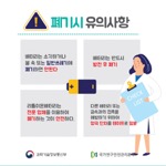 폐기시 유의사항
                                        배터리는 소각하거나
                                        불 속 또는 일반쓰레기에
                                        폐기하면 안된다
                                        배터리는 반드시
                                        방전 후 폐기
                                        리튬이온배터리는
                                        전문 업체를 이용하여 폐기하는 것이 안전하다.
                                        다른 배터리 또는 금속과의 접촉을 예방하기 위하여
                                        양극 단자를 테이프로 밀봉
                                        