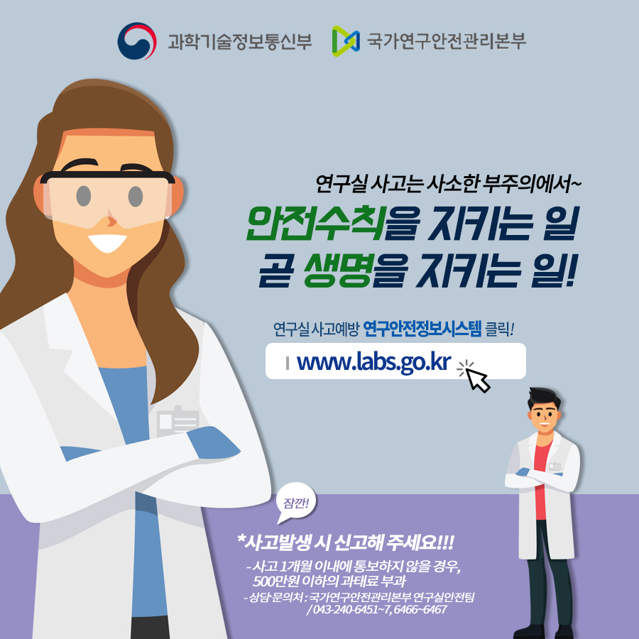 연구실사고는 사소한 부주의에서~
                                        안전수칙을 지키는 일 곧 생명을 지키는 일!
                                        연구실사고예방연구안전정보시스템 클릭!
                                        www.labs.go.kr.
                                        *사고발생시 신고해주세요!!!
                                        -사고 1개월 이내에 통보하지 않을 경우, 500만원 이하의 과태료부과
                                        -상담문의처: 국가연구안전관리본부 연구실안전팀 /043-240-6451~7,6466~6467
                                        