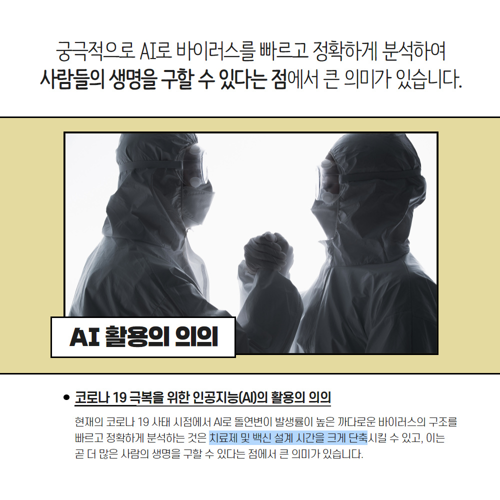 궁극적으로 AI로 바이러스를 빠르고 정확하게 분석하여
                                        사람들의 생명을 구할 수 있다는 점에서 큰 의미가 있습니다.
                                        AI 활용의 의의
                                        코로나 19 극복을 위한 인공지능(AI)의 활용의 의의
                                        현재의 코로나 19 사태 시점에서 AI로 돌연변이 발생률이 높은 까다로운 바이러스의 구조를 빠르고 정확하게 분석하는 것은 치료제 및 백신 설계 시간을 크게 단축시킬 수 있고, 이는 곧 더 많은 사람의 생명을 구할 수 있다는 점에서 큰 의미가 있습니다.
                                        