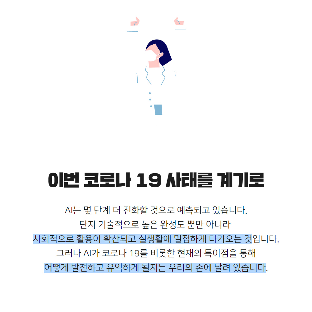 이번 코로나 19 사태를 계기로
                                        AI는 몇 단계 더 진화할 것으로 예측되고 있습니다.
                                        단지 기술적으로 높은 완성도 뿐만 아니라
                                        사회적으로 활용이 확산되고 실생활에 밀접하게 다가오는 것입니다.
                                        그러나 AI가 코로나 19를 비롯한 현재의 특이점을 통해 어떻게 발전하고 유익하게 될지는 우리의 손에 달려 있습니다.
                                        