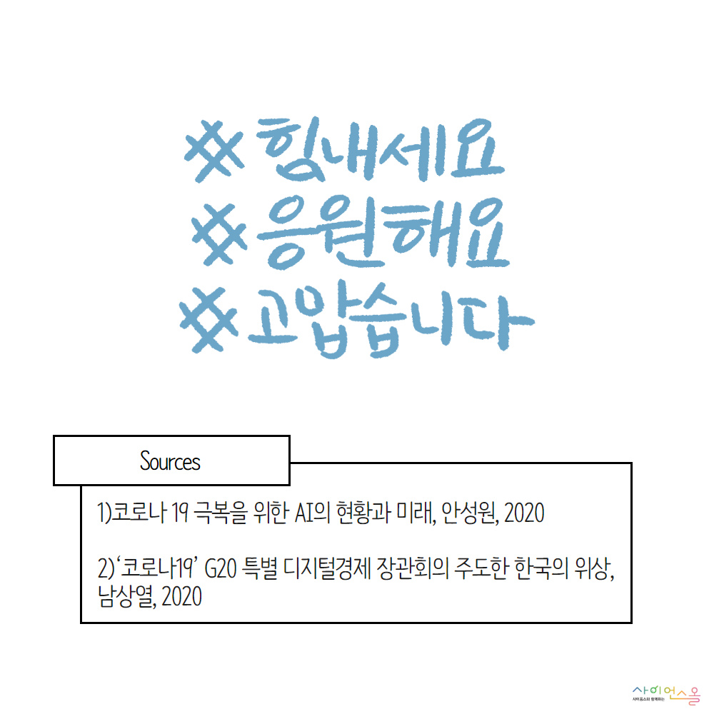 #힘내세요 #응원해요 #고맙습니다
                                                        Sources
                                                        1)코로나 19 극복을 위한 AI의 현황과 미래, 안성원, 2020
                                                        2)‘코로나19’ G20 특별 디지털경제 장관회의 주도한 한국의 위상, 남상열, 2020
                                                        