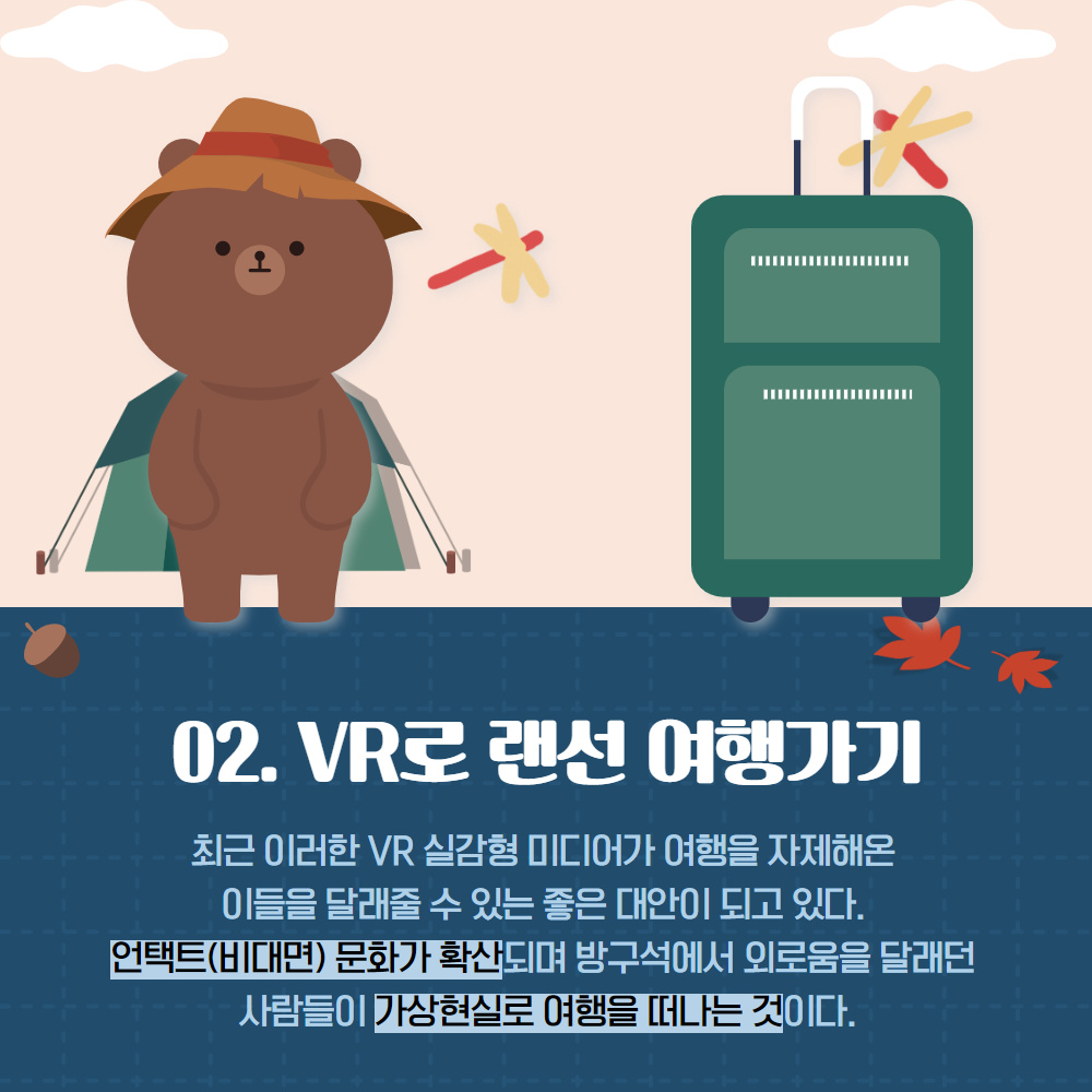 02. VR로 랜선 여행가기
                                        최근 이러한 VR 실감형 미디어가 여행을 자제해온 이들을 달래줄 수 있는 좋은 대안이 되고 있다. 언택트(비대면) 문화가 확산되며 방구석에서 외로움을 달래던 사람들이 가상현실로 여행을 떠나는 것이다.
                                        