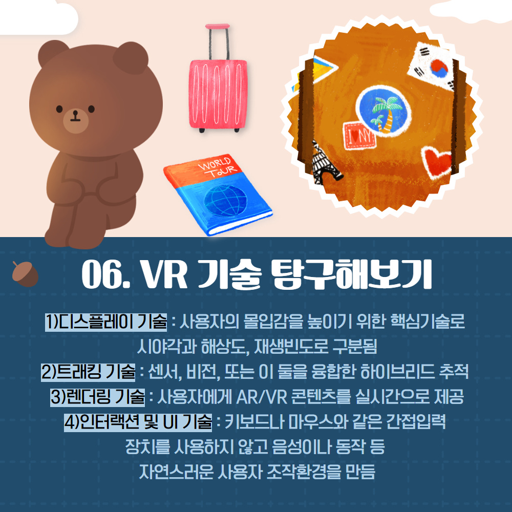 06. VR 기술 탐구해보기
                                        1) 디스플레이 기술 : 사용자의 몰입감을 높이기 위한 핵심기술로 시야각과 해상도, 재생빈도로 구분됨
                                        2)트래킹 기술: 센서, 비전, 또는 이 둘을 융합한 하이브리드 추적 3)렌더링 기술: 사용자에게 AR/VR 콘텐츠를 실시간으로 제공
                                        4)인터랙션 및 UI 기술 : 키보드나 마우스와 같은 간접입력
                                        장치를 사용하지 않고 음성이나 동작 등
                                        자연스러운 사용자 조작환경을 만듬
                                        