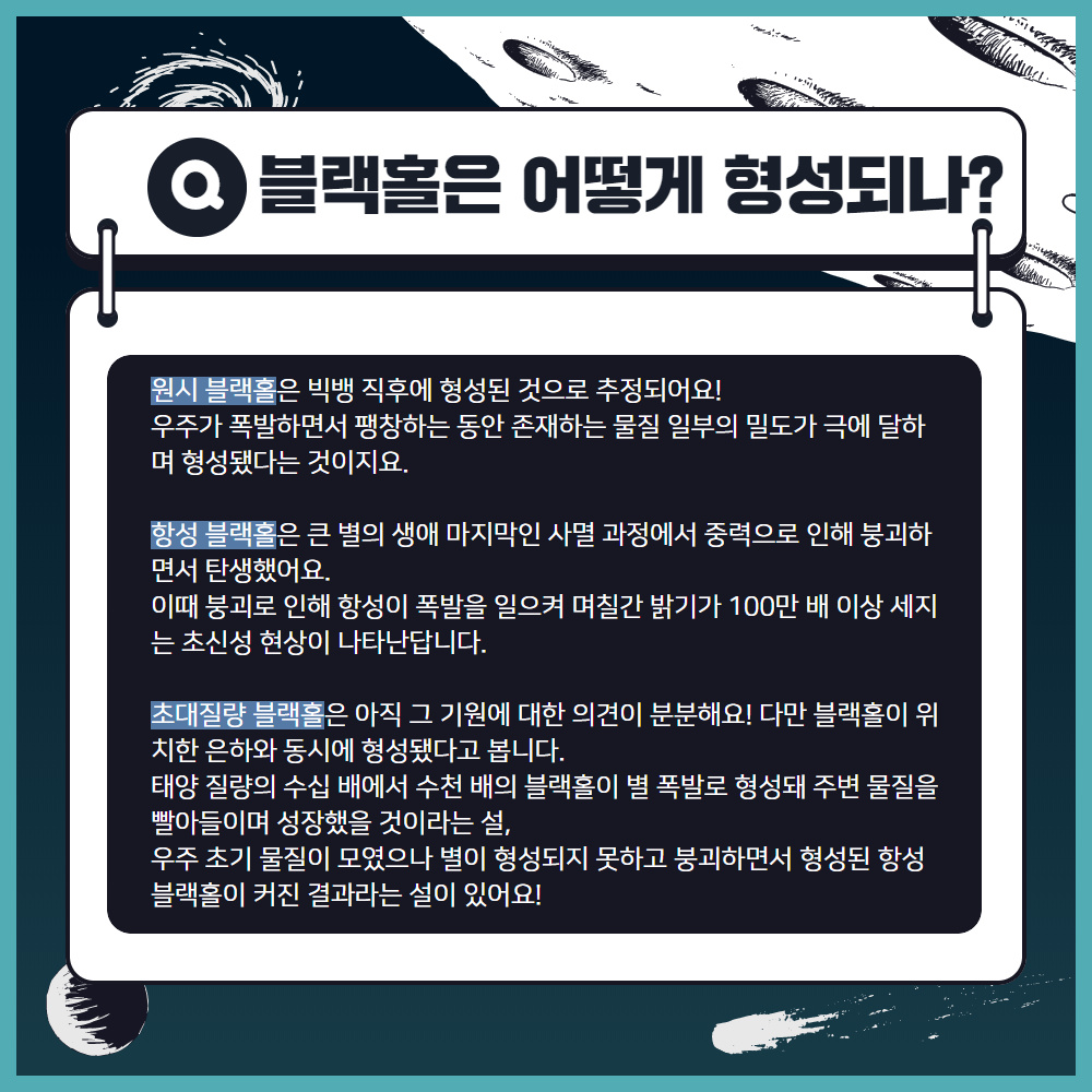 블랙홀은 어떻게 형성되나?
                                        원시 블랙홀은 빅뱅 직후에 형성된 것으로 추정되어요!
                                        우주가 폭발하면서 팽창하는 동안 존재하는 물질 일부의 밀도가 극에 달하 며 형성됐다는 것이지요.
                                        항성 블랙홀은 큰 별의 생애 마지막인 사멸 과정에서 중력으로 인해 붕괴하 면서 탄생했어요.
                                        이때 붕괴로 인해 항성이 폭발을 일으켜 며칠간 밝기가 100만 배 이상 세지 는 초신성 현상이 나타난답니다.
                                        초대질량 블랙홀은 아직 그 기원에 대한 의견이 분분해요! 다만 블랙홀이 위 치한 은하와 동시에 형성됐다고 봅니다.
                                        태양 질량의 수십 배에서 수천 배의 블랙홀이 별 폭발로 형성돼 주변 물질을 빨아들이며 성장했을 것이라는 설,
                                        우주 초기 물질이 모였으나 별이 형성되지 못하고 붕괴하면서 형성된 항성 블랙홀이 커진 결과라는 설이 있어요!
                                        