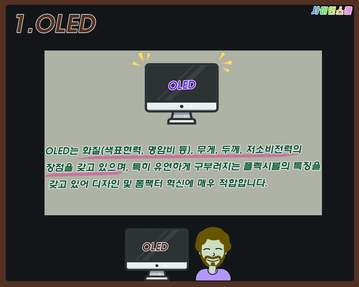 1.OLED OLED는 화질(색표면력, 명암비 등), 무게, 두께, 저소비전력의 장점을 갖고 있으며 특히 유연하게 구부러지는 플렉시블의 특징을 갖고 있어 디자인 및 폼팩터 혁신에 매우 적합합니다.