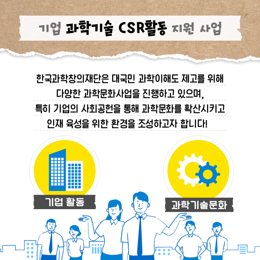 기업 과학기술 CSR활동 지원 사업
                                        한국과학창의재단은 대국민 과학이해도 제고를 위해 다양한 과학문화사업을 진행하고 있으며,
                                        특히 기업의 사회공헌을 통해 과학문화를 확산시키고 인재 육성을 위한 환경을 조성하고자 합니다!
                                        