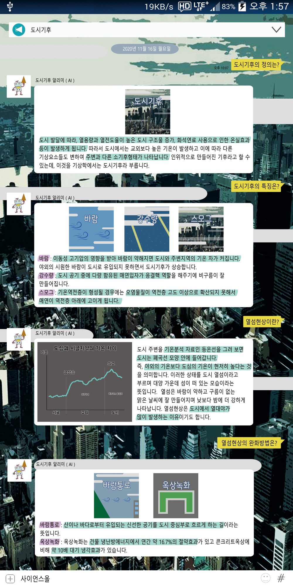 도시기후의 정의는?
        오후 10:07
        도시 발달에 따라, 열용량과 열전도율이 높은 도시 구조물 증가, 화석연료 사용으로 인한 온실효과 등이 발생하게 됩니다. 따라서 도시에서는 교외보다 높은 기온이 발생하고 이에 따라 다른 기상요소들도 변하여 주변과 다른 소기후형태가 나타납니다. 인위적으로 만들어진 기후라고 할 수 있는데, 이것을 기상학에서는 도시기후라 부릅니다.
        도시기후 알리미(AI).
        바람
        강수량
        도시기후의 특징은?
        10:09
        바람 : 이동성 고기압의 영향을 받아 바람이 약해지면 도시와 주변지역의 기온 차가 커집니다.
        야외의 시원한 바람이 도시로 유입되지 못하면서 도시기후가 상승합니다.
        강수량 : 도시 공기 중에 다량 함유된 매연입자가 응결핵 역할을 해주기에 비구름이 잘
        만들어집니다.
        스모그 : 기온역전층이 형성될 경우에는 오염물질이 역전층 고도 이상으로 확산되지 못해서〗 매연이 역전층 아래에 고이게 됩니다.
        도시기후 알리미(AI)
        도심과 시골지역의 기온 차이
        기온
        도시 주변을 기온분석 자료인 등온선을 그려 보면 도시는 폐곡선 모양 안에 들어갑니다.
        최고
        급상승
        열섬현상이란?
        비즈니스 중
        즉, 야외의 기온보다 도심의 기온이 현저히 높다는 것
        을 의미합니다. 이러한 상태를 도시 열섬이라고
        부르며 대양 가운데 섬이 떠 있는 모습이라는
        뜻입니다.열섬은 바람이 약하고 구름이 없는 맑은 날씨에 잘 만들어지며 낮보다 밤에 더 강하게 나타납니다. 열섬현상은 도시에서 열대야가 많이 발생하는 이유이기도 합니다.
        시골
        교외
        도시
        '도시기후 알리미 (AI)
        바람통로 옥상녹화 열섬현상의 완화방법은? 바람통로 : 산이나 바다로부터 유입되는 신선한 공기를 도시 중심부로 흐르게 하는 길이라는 뜻입니다. 옥상녹화 : 옥상녹화는 건물 냉난방에너지에서 연간 약
                16.7%의 절약효과가 있고 콘크리트옥상에 비해 약 10배 대기 냉각효과가 있습니다.