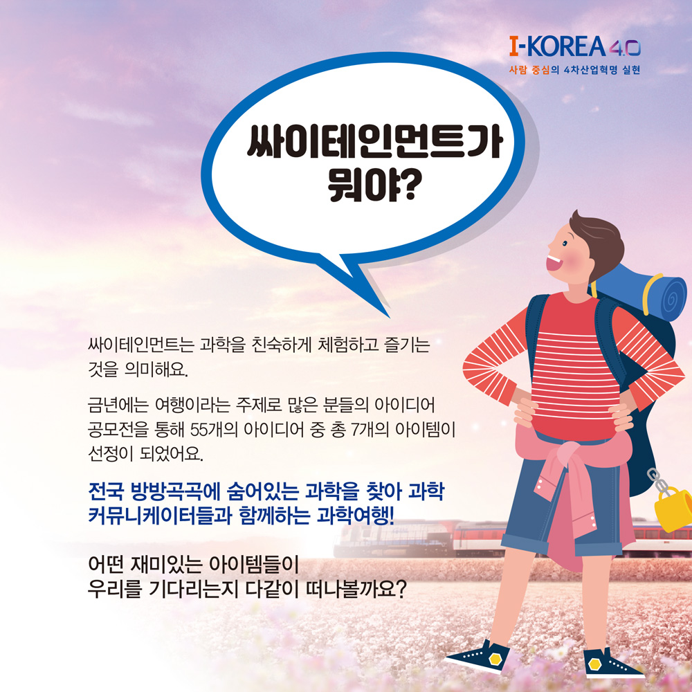 싸이테인먼트가
뭐야?
I-KOREA 4.0
사람 중심의 4차산업혁명 실현
싸이테인먼트는 과학을 친숙하게 체험하고 즐기는 것을 의미해요.
금년에는 여행이라는 주제로 많은 분들의 아이디어 공모전을 통해 55개의 아이디어 중 총 7개의 아이템이 선정이 되었어요.
전국 방방곡곡에 숨어있는 과학을 찾아 과학 커뮤니케이터들과 함께하는 과학여행!
어떤 재미있는 아이템들이
우리를 기다리는지 다같이 떠나볼까요?
