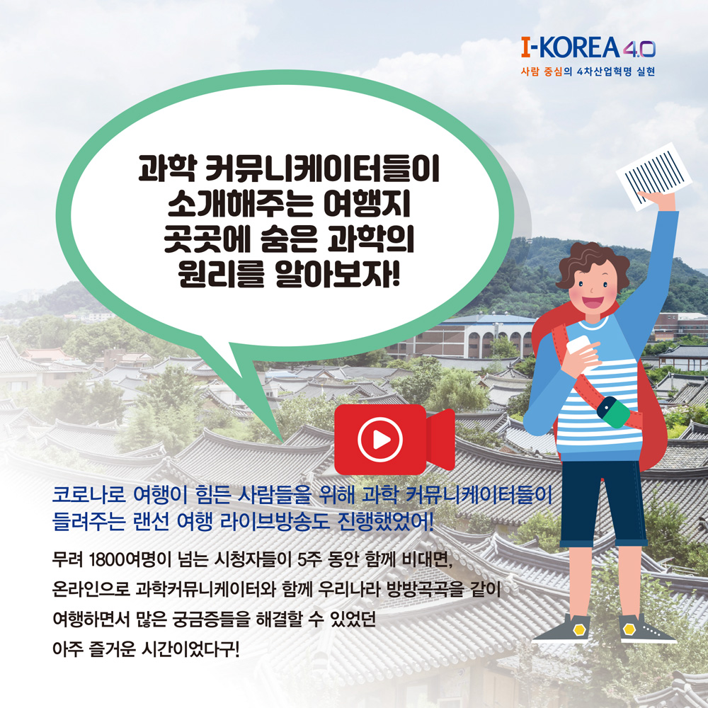 과학 커뮤니케이터들이
소개해주는 여행지 곳곳에 숨은 과학의 원리를 알아보자!
I-KOREA 4.0
사람 중심의 4차산업혁명 실현
코로나로 여행이 힘든 사람들을 위해 과학 커뮤니케이터들이
들려주는 랜선 여행 라이브방송도 진행했었어!
무려 1800여명이 넘는 시청자들이 5주 동안 함께 비대면,
온라인으로 과학커뮤니케이터와 함께 우리나라 방방곡곡을 같이
여행하면서 많은 궁금증들을 해결할 수 있었던
아주 즐거운 시간이었다구!
