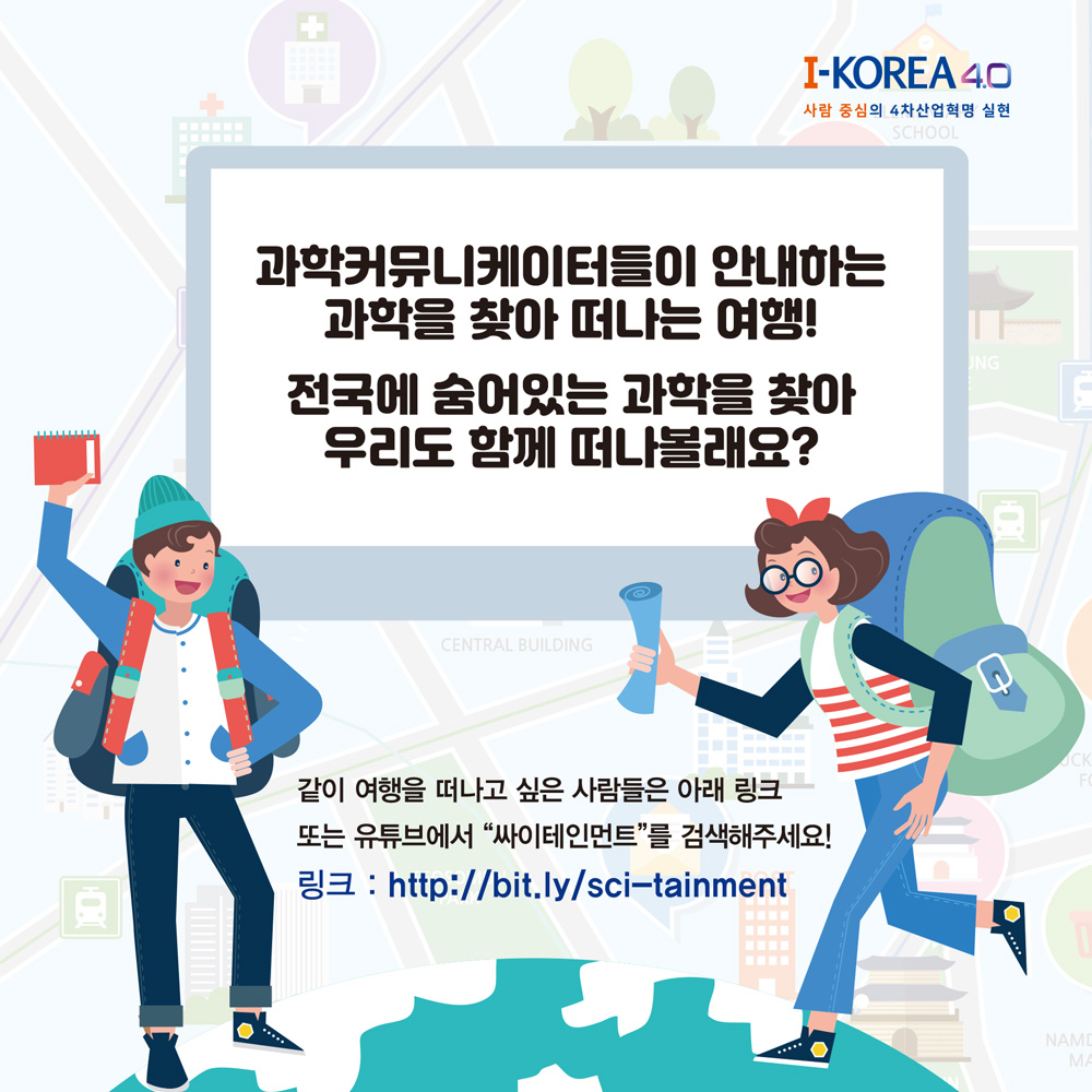 -KOREA 4.0
사람 중심의 4차산업혁명 실현 SCHOOL
과학커뮤니케이터들이 안내하는
과학을 찾아 떠나는 여행!
UNG
전국에 숨어있는 과학을 찾아 우리도 함께 떠나볼래요?
CENTRAL BUILDING
같이 여행을 떠나고 싶은 사람들은 아래 링크
또는 유튜브에서 “싸이테인먼트