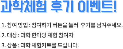 과학체험 후기 이벤트! 1. 참여 방법: 참여하기 버튼을 눌러 후기를 남겨주세요. 2. 대상 : 과학 한마당 체험 참여자 3. 상품 : 과학 체험키트를 드립니다.